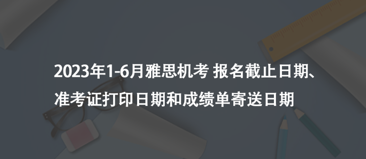 注意看！2023年1-6月雅思机考 报名截止日期、准考证打印日期和成绩单寄送日期