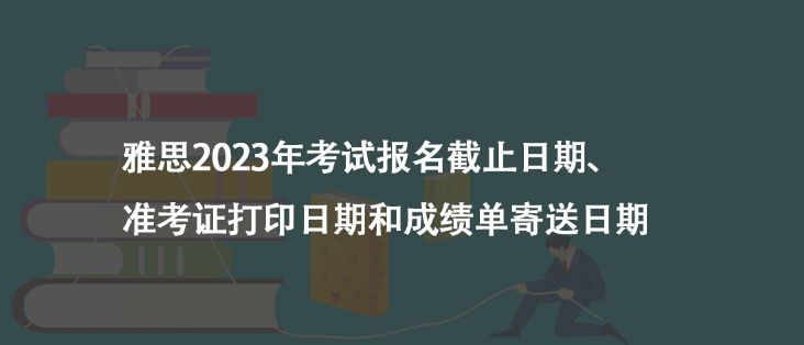 雅思2023年考试报名截止日期、准考证打印日期和成绩单寄送日期