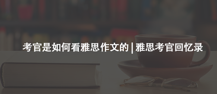 考官是如何看雅思作文的 | 雅思考官回憶錄
