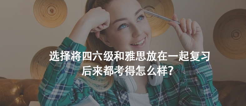 選擇將四六級(jí)和雅思放在一起復(fù)習(xí),后來都考得怎么樣?