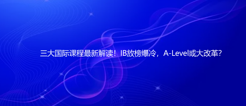 三大国际课程最新解读!IB放榜爆冷,A-Level或大改革?