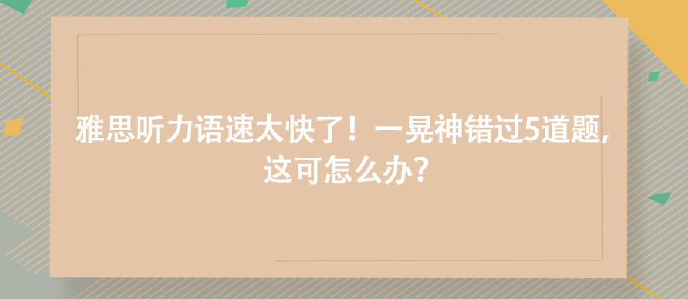 雅思聽力語速太快了!一晃神錯(cuò)過5道題,這可怎么辦?