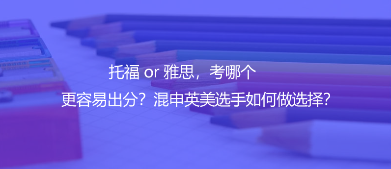 托福 or 雅思，考哪个更容易出分？混申英美选手如何做选择？