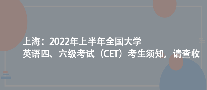上海:2022年上半年全國大學(xué)英語四、六級考試(CET)考生須知,請查收
